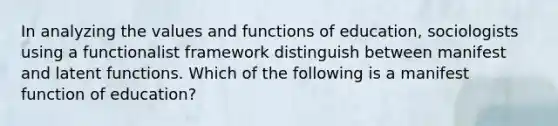 In analyzing the values and functions of education, sociologists using a functionalist framework distinguish between manifest and latent functions. Which of the following is a manifest function of education?