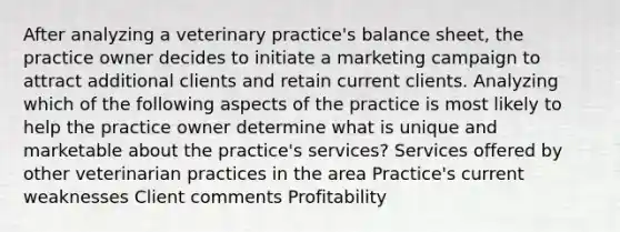 After analyzing a veterinary practice's balance sheet, the practice owner decides to initiate a marketing campaign to attract additional clients and retain current clients. Analyzing which of the following aspects of the practice is most likely to help the practice owner determine what is unique and marketable about the practice's services? Services offered by other veterinarian practices in the area Practice's current weaknesses Client comments Profitability