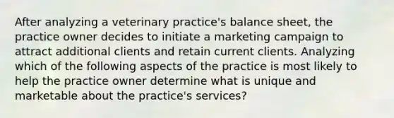 After analyzing a veterinary practice's balance sheet, the practice owner decides to initiate a marketing campaign to attract additional clients and retain current clients. Analyzing which of the following aspects of the practice is most likely to help the practice owner determine what is unique and marketable about the practice's services?