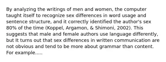 By analyzing the writings of men and women, the computer taught itself to recognize sex differences in word usage and sentence structure, and it correctly identified the author's sex 80% of the time (Koppel, Argamon, & Shimoni, 2002). This suggests that male and female authors use language differently, but It turns out that sex differences in written communication are not obvious and tend to be more about grammar than content. For example.....