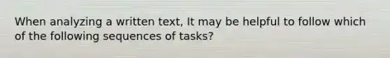 When analyzing a written text, It may be helpful to follow which of the following sequences of tasks?