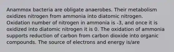 Anammox bacteria are obligate anaerobes. Their metabolism oxidizes nitrogen from ammonia into diatomic nitrogen. Oxidation number of nitrogen in ammonia is -3, and once it is oxidized into diatomic nitrogen it is 0. The oxidation of ammonia supports reduction of carbon from carbon dioxide into organic compounds. The source of electrons and energy is/are