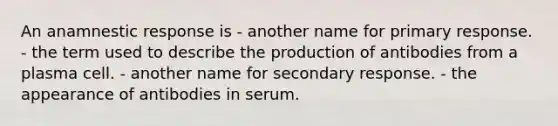 An anamnestic response is - another name for primary response. - the term used to describe the production of antibodies from a plasma cell. - another name for secondary response. - the appearance of antibodies in serum.