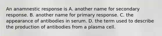 An anamnestic response is A. another name for secondary response. B. another name for primary response. C. the appearance of antibodies in serum. D. the term used to describe the production of antibodies from a plasma cell.