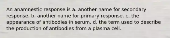 An anamnestic response is a. another name for secondary response. b. another name for primary response. c. the appearance of antibodies in serum. d. the term used to describe the production of antibodies from a plasma cell.