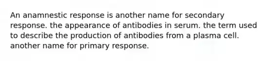 An anamnestic response is another name for secondary response. the appearance of antibodies in serum. the term used to describe the production of antibodies from a plasma cell. another name for primary response.