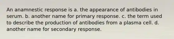 An anamnestic response is a. the appearance of antibodies in serum. b. another name for primary response. c. the term used to describe the production of antibodies from a plasma cell. d. another name for secondary response.