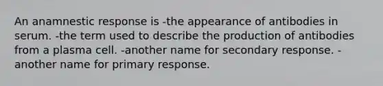 An anamnestic response is -the appearance of antibodies in serum. -the term used to describe the production of antibodies from a plasma cell. -another name for secondary response. -another name for primary response.