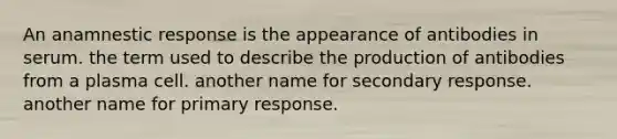 An anamnestic response is the appearance of antibodies in serum. the term used to describe the production of antibodies from a plasma cell. another name for secondary response. another name for primary response.