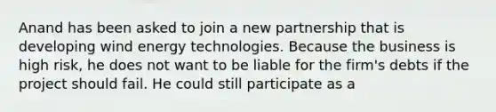 Anand has been asked to join a new partnership that is developing wind energy technologies. Because the business is high risk, he does not want to be liable for the firm's debts if the project should fail. He could still participate as a