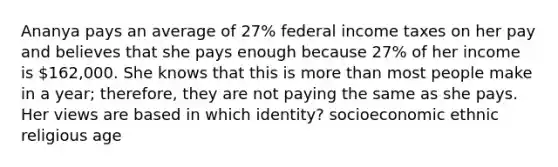 Ananya pays an average of 27% federal income taxes on her pay and believes that she pays enough because 27% of her income is 162,000. She knows that this is more than most people make in a year; therefore, they are not paying the same as she pays. Her views are based in which identity? socioeconomic ethnic religious age