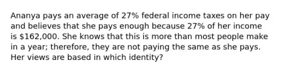 Ananya pays an average of 27% federal income taxes on her pay and believes that she pays enough because 27% of her income is 162,000. She knows that this is more than most people make in a year; therefore, they are not paying the same as she pays. Her views are based in which identity?