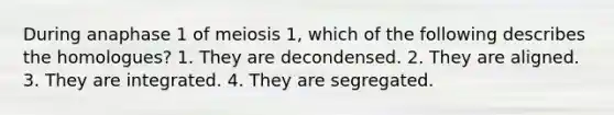 During anaphase 1 of meiosis 1, which of the following describes the homologues? 1. They are decondensed. 2. They are aligned. 3. They are integrated. 4. They are segregated.