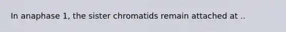 In anaphase 1, the sister chromatids remain attached at ..