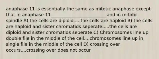 anaphase 11 is essentially the same as mitotic anaphase except that in anaphase 11_________________________and in mitotic spindle A) the cells are diploid.....the cells are haploid B) the cells are haploid and sister chromatids seperate.....the cells are diploid and sister chromatids seperate C) Chromosomes line up double file in the middle of the cell....chromosomes line up in single file in the middle of the cell D) crossing over occurs....crossing over does not occur