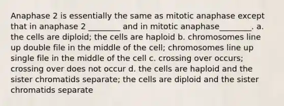 Anaphase 2 is essentially the same as mitotic anaphase except that in anaphase 2 ________ and in mitotic anaphase________. a. the cells are diploid; the cells are haploid b. chromosomes line up double file in the middle of the cell; chromosomes line up single file in the middle of the cell c. crossing over occurs; crossing over does not occur d. the cells are haploid and the sister chromatids separate; the cells are diploid and the sister chromatids separate