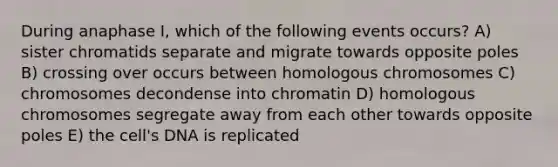 During anaphase I, which of the following events occurs? A) sister chromatids separate and migrate towards opposite poles B) crossing over occurs between homologous chromosomes C) chromosomes decondense into chromatin D) homologous chromosomes segregate away from each other towards opposite poles E) the cell's DNA is replicated