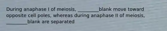 During anaphase I of meiosis, _________blank move toward opposite cell poles, whereas during anaphase II of meiosis, _________blank are separated