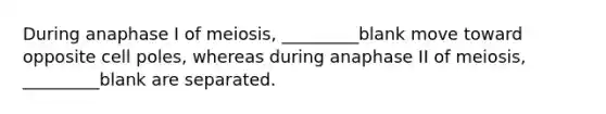 During anaphase I of meiosis, _________blank move toward opposite cell poles, whereas during anaphase II of meiosis, _________blank are separated.