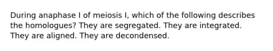 During anaphase I of meiosis I, which of the following describes the homologues? They are segregated. They are integrated. They are aligned. They are decondensed.