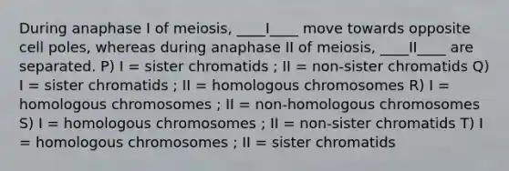 During anaphase I of meiosis, ____I____ move towards opposite cell poles, whereas during anaphase II of meiosis, ____II____ are separated. P) I = sister chromatids ; II = non-sister chromatids Q) I = sister chromatids ; II = homologous chromosomes R) I = homologous chromosomes ; II = non-homologous chromosomes S) I = homologous chromosomes ; II = non-sister chromatids T) I = homologous chromosomes ; II = sister chromatids