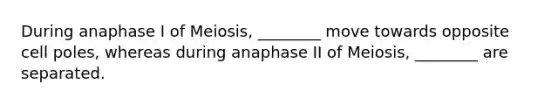 During anaphase I of Meiosis, ________ move towards opposite cell poles, whereas during anaphase II of Meiosis, ________ are separated.