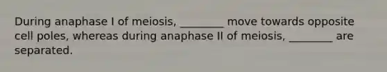 During anaphase I of meiosis, ________ move towards opposite cell poles, whereas during anaphase II of meiosis, ________ are separated.