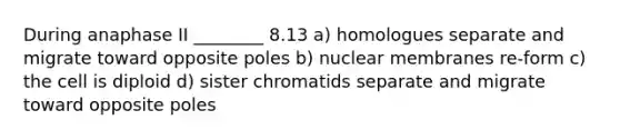 During anaphase II ________ 8.13 a) homologues separate and migrate toward opposite poles b) nuclear membranes re-form c) the cell is diploid d) sister chromatids separate and migrate toward opposite poles