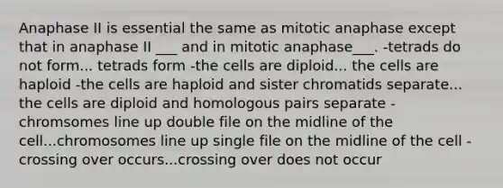 Anaphase II is essential the same as mitotic anaphase except that in anaphase II ___ and in mitotic anaphase___. -tetrads do not form... tetrads form -the cells are diploid... the cells are haploid -the cells are haploid and sister chromatids separate... the cells are diploid and homologous pairs separate -chromsomes line up double file on the midline of the cell...chromosomes line up single file on the midline of the cell -crossing over occurs...crossing over does not occur