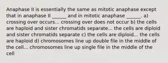 Anaphase II is essentially the same as mitotic anaphase except that in anaphase II ______ and in mitotic anaphase ______. a) crossing over occurs... crossing over does not occur b) the cells are haploid and sister chromatids separate... the cells are diploid and sister chromatids separate c) the cells are diploid... the cells are haploid d) chromosomes line up double file in the middle of the cell... chromosomes line up single file in the middle of the cell