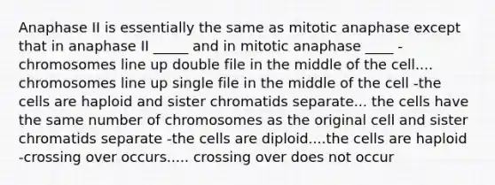 Anaphase II is essentially the same as mitotic anaphase except that in anaphase II _____ and in mitotic anaphase ____ -chromosomes line up double file in the middle of the cell.... chromosomes line up single file in the middle of the cell -the cells are haploid and sister chromatids separate... the cells have the same number of chromosomes as the original cell and sister chromatids separate -the cells are diploid....the cells are haploid -crossing over occurs..... crossing over does not occur