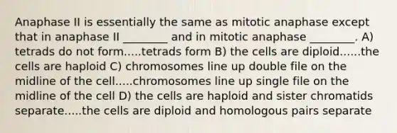 Anaphase II is essentially the same as mitotic anaphase except that in anaphase II ________ and in mitotic anaphase ________. A) tetrads do not form.....tetrads form B) the cells are diploid......the cells are haploid C) chromosomes line up double file on the midline of the cell.....chromosomes line up single file on the midline of the cell D) the cells are haploid and sister chromatids separate.....the cells are diploid and homologous pairs separate