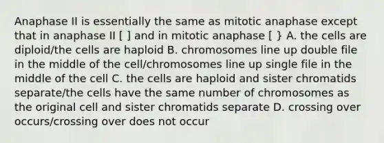 Anaphase II is essentially the same as mitotic anaphase except that in anaphase II [ ] and in mitotic anaphase [ } A. the cells are diploid/the cells are haploid B. chromosomes line up double file in the middle of the cell/chromosomes line up single file in the middle of the cell C. the cells are haploid and sister chromatids separate/the cells have the same number of chromosomes as the original cell and sister chromatids separate D. crossing over occurs/crossing over does not occur