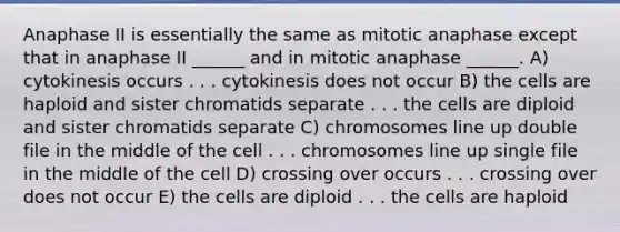 Anaphase II is essentially the same as mitotic anaphase except that in anaphase II ______ and in mitotic anaphase ______. A) cytokinesis occurs . . . cytokinesis does not occur B) the cells are haploid and sister chromatids separate . . . the cells are diploid and sister chromatids separate C) chromosomes line up double file in the middle of the cell . . . chromosomes line up single file in the middle of the cell D) crossing over occurs . . . crossing over does not occur E) the cells are diploid . . . the cells are haploid