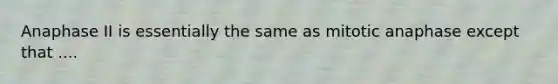 Anaphase II is essentially the same as mitotic anaphase except that ....