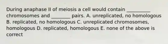 During anaphase II of meiosis a cell would contain __________ chromosomes and ________ pairs. A. unreplicated, no homologous B. replicated, no homologous C. unreplicated chromosomes, homologous D. replicated, homologous E. none of the above is correct