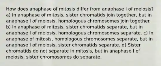 How does anaphase of mitosis differ from anaphase I of meiosis? a) In anaphase of mitosis, sister chromatids join together, but in anaphase I of meiosis, homologous chromosomes join together. b) In anaphase of mitosis, sister chromatids separate, but in anaphase I of meiosis, homologous chromosomes separate. c) In anaphase of mitosis, homologous chromosomes separate, but in anaphase I of meiosis, sister chromatids separate. d) Sister chromatids do not separate in mitosis, but in anaphase I of meiosis, sister chromosomes do separate.