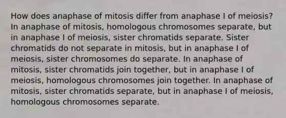 How does anaphase of mitosis differ from anaphase I of meiosis? In anaphase of mitosis, homologous chromosomes separate, but in anaphase I of meiosis, sister chromatids separate. Sister chromatids do not separate in mitosis, but in anaphase I of meiosis, sister chromosomes do separate. In anaphase of mitosis, sister chromatids join together, but in anaphase I of meiosis, homologous chromosomes join together. In anaphase of mitosis, sister chromatids separate, but in anaphase I of meiosis, homologous chromosomes separate.