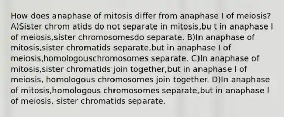 How does anaphase of mitosis differ from anaphase I of meiosis? A)Sister chrom atids do not separate in mitosis,bu t in anaphase I of meiosis,sister chromosomesdo separate. B)In anaphase of mitosis,sister chromatids separate,but in anaphase I of meiosis,homologouschromosomes separate. C)In anaphase of mitosis,sister chromatids join together,but in anaphase I of meiosis, homologous chromosomes join together. D)In anaphase of mitosis,homologous chromosomes separate,but in anaphase I of meiosis, sister chromatids separate.