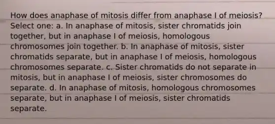 How does anaphase of mitosis differ from anaphase I of meiosis? Select one: a. In anaphase of mitosis, sister chromatids join together, but in anaphase I of meiosis, homologous chromosomes join together. b. In anaphase of mitosis, sister chromatids separate, but in anaphase I of meiosis, homologous chromosomes separate. c. Sister chromatids do not separate in mitosis, but in anaphase I of meiosis, sister chromosomes do separate. d. In anaphase of mitosis, homologous chromosomes separate, but in anaphase I of meiosis, sister chromatids separate.