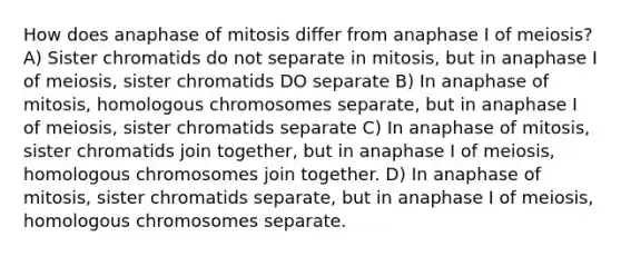 How does anaphase of mitosis differ from anaphase I of meiosis? A) Sister chromatids do not separate in mitosis, but in anaphase I of meiosis, sister chromatids DO separate B) In anaphase of mitosis, homologous chromosomes separate, but in anaphase I of meiosis, sister chromatids separate C) In anaphase of mitosis, sister chromatids join together, but in anaphase I of meiosis, homologous chromosomes join together. D) In anaphase of mitosis, sister chromatids separate, but in anaphase I of meiosis, homologous chromosomes separate.