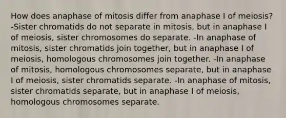 How does anaphase of mitosis differ from anaphase I of meiosis? -Sister chromatids do not separate in mitosis, but in anaphase I of meiosis, sister chromosomes do separate. -In anaphase of mitosis, sister chromatids join together, but in anaphase I of meiosis, homologous chromosomes join together. -In anaphase of mitosis, homologous chromosomes separate, but in anaphase I of meiosis, sister chromatids separate. -In anaphase of mitosis, sister chromatids separate, but in anaphase I of meiosis, homologous chromosomes separate.