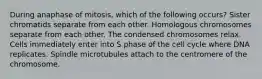 During anaphase of mitosis, which of the following occurs? Sister chromatids separate from each other. Homologous chromosomes separate from each other. The condensed chromosomes relax. Cells immediately enter into S phase of the cell cycle where DNA replicates. Spindle microtubules attach to the centromere of the chromosome.