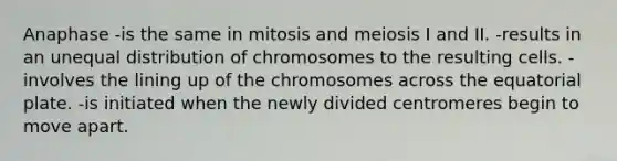 Anaphase -is the same in mitosis and meiosis I and II. -results in an unequal distribution of chromosomes to the resulting cells. -involves the lining up of the chromosomes across the equatorial plate. -is initiated when the newly divided centromeres begin to move apart.