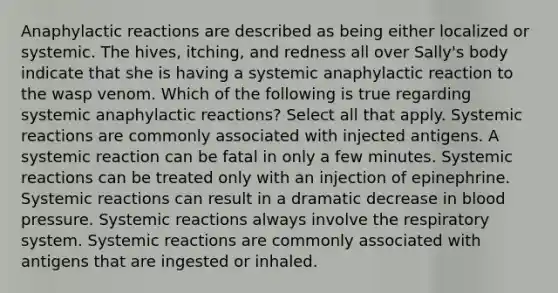 Anaphylactic reactions are described as being either localized or systemic. The hives, itching, and redness all over Sally's body indicate that she is having a systemic anaphylactic reaction to the wasp venom. Which of the following is true regarding systemic anaphylactic reactions? Select all that apply. Systemic reactions are commonly associated with injected antigens. A systemic reaction can be fatal in only a few minutes. Systemic reactions can be treated only with an injection of epinephrine. Systemic reactions can result in a dramatic decrease in blood pressure. Systemic reactions always involve the respiratory system. Systemic reactions are commonly associated with antigens that are ingested or inhaled.