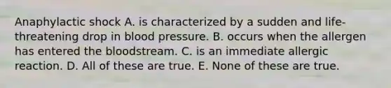 Anaphylactic shock A. is characterized by a sudden and life-threatening drop in blood pressure. B. occurs when the allergen has entered the bloodstream. C. is an immediate allergic reaction. D. All of these are true. E. None of these are true.