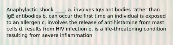 Anaphylactic shock ____. a. involves IgG antibodies rather than IgE antibodies b. can occur the first time an individual is exposed to an allergen c. involves the release of antihistamine from mast cells d. results from HIV infection e. is a life-threatening condition resulting from severe inflammation