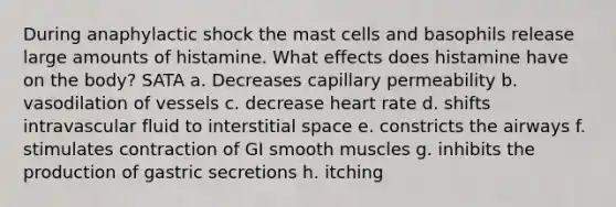 During anaphylactic shock the mast cells and basophils release large amounts of histamine. What effects does histamine have on the body? SATA a. Decreases capillary permeability b. vasodilation of vessels c. decrease heart rate d. shifts intravascular fluid to interstitial space e. constricts the airways f. stimulates contraction of GI smooth muscles g. inhibits the production of gastric secretions h. itching