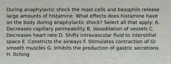 During anaphylactic shock the mast cells and basophils release large amounts of histamine. What effects does histamine have on the body during anaphylactic shock? Select all that apply: A. Decreases capillary permeability B. Vasodilation of vessels C. Decreases heart rate D. Shifts intravascular fluid to interstitial space E. Constricts the airways F. Stimulates contraction of GI smooth muscles G. Inhibits the production of gastric secretions H. Itching