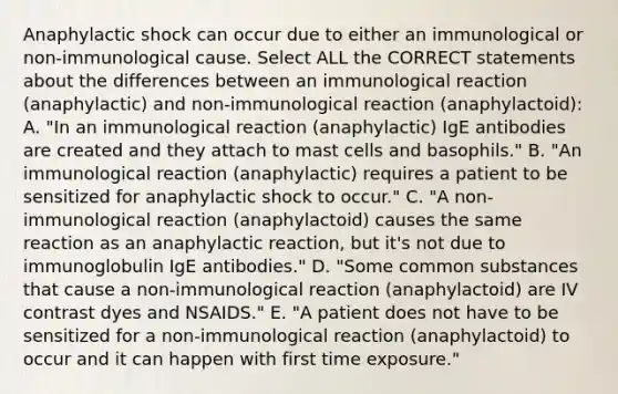 Anaphylactic shock can occur due to either an immunological or non-immunological cause. Select ALL the CORRECT statements about the differences between an immunological reaction (anaphylactic) and non-immunological reaction (anaphylactoid): A. "In an immunological reaction (anaphylactic) IgE antibodies are created and they attach to mast cells and basophils." B. "An immunological reaction (anaphylactic) requires a patient to be sensitized for anaphylactic shock to occur." C. "A non-immunological reaction (anaphylactoid) causes the same reaction as an anaphylactic reaction, but it's not due to immunoglobulin IgE antibodies." D. "Some common substances that cause a non-immunological reaction (anaphylactoid) are IV contrast dyes and NSAIDS." E. "A patient does not have to be sensitized for a non-immunological reaction (anaphylactoid) to occur and it can happen with first time exposure."